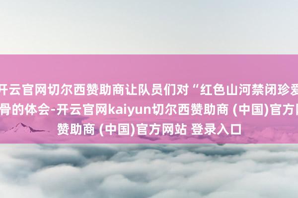开云官网切尔西赞助商让队员们对“红色山河禁闭珍爱”有了刺心刻骨的体会-开云官网kaiyun切尔西赞助商 (中国)官方网站 登录入口
