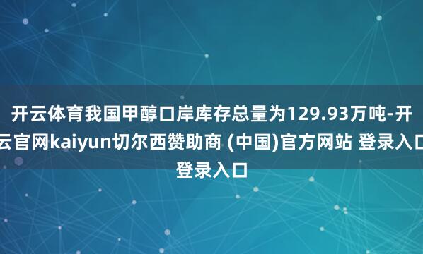 开云体育我国甲醇口岸库存总量为129.93万吨-开云官网kaiyun切尔西赞助商 (中国)官方网站 登录入口