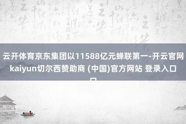 云开体育京东集团以11588亿元蝉联第一-开云官网kaiyun切尔西赞助商 (中国)官方网站 登录入口