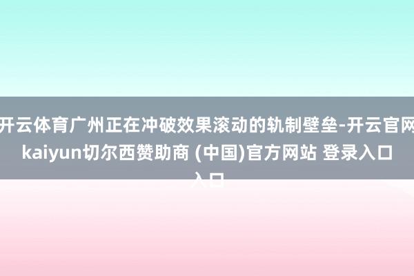 开云体育广州正在冲破效果滚动的轨制壁垒-开云官网kaiyun切尔西赞助商 (中国)官方网站 登录入口