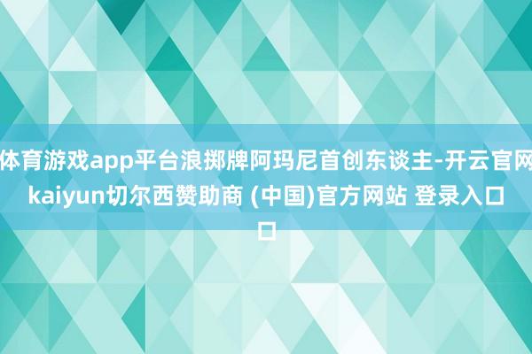 体育游戏app平台浪掷牌阿玛尼首创东谈主-开云官网kaiyun切尔西赞助商 (中国)官方网站 登录入口