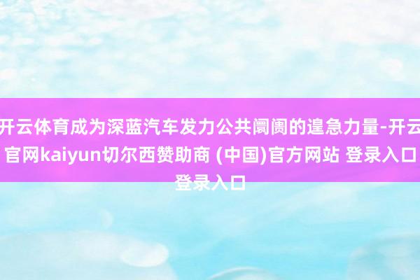 开云体育成为深蓝汽车发力公共阛阓的遑急力量-开云官网kaiyun切尔西赞助商 (中国)官方网站 登录入口
