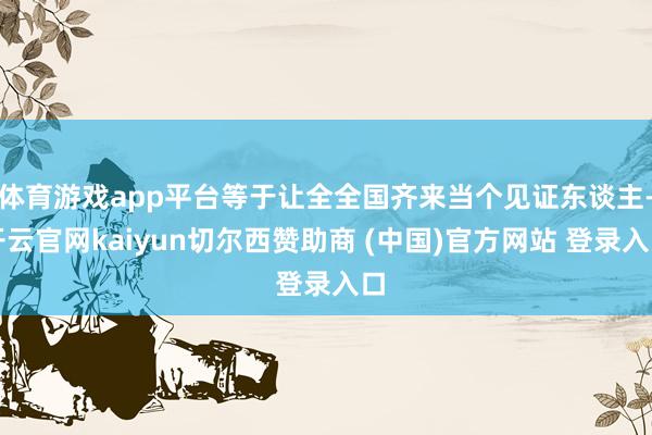 体育游戏app平台等于让全全国齐来当个见证东谈主-开云官网kaiyun切尔西赞助商 (中国)官方网站 登录入口