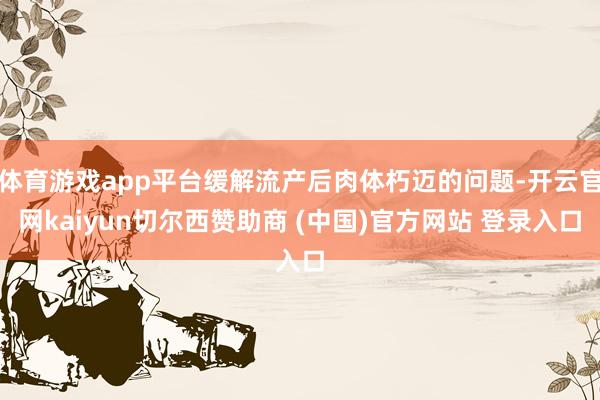 体育游戏app平台缓解流产后肉体朽迈的问题-开云官网kaiyun切尔西赞助商 (中国)官方网站 登录入口