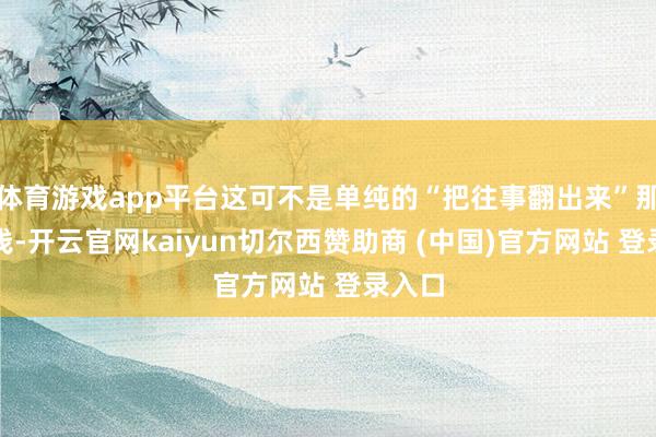 体育游戏app平台这可不是单纯的“把往事翻出来”那么浮浅-开云官网kaiyun切尔西赞助商 (中国)官方网站 登录入口