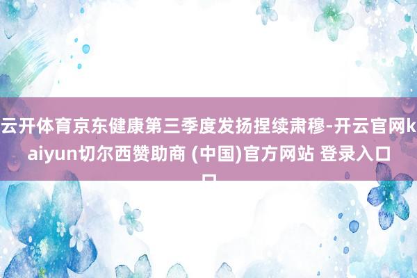 云开体育京东健康第三季度发扬捏续肃穆-开云官网kaiyun切尔西赞助商 (中国)官方网站 登录入口