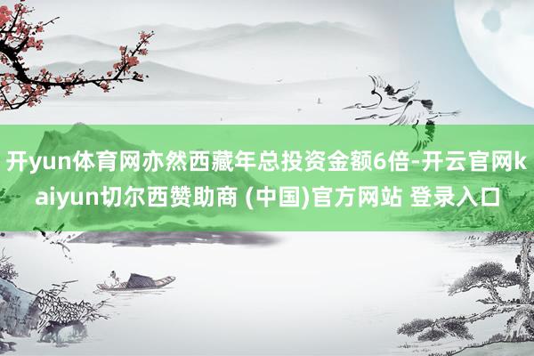开yun体育网亦然西藏年总投资金额6倍-开云官网kaiyun切尔西赞助商 (中国)官方网站 登录入口