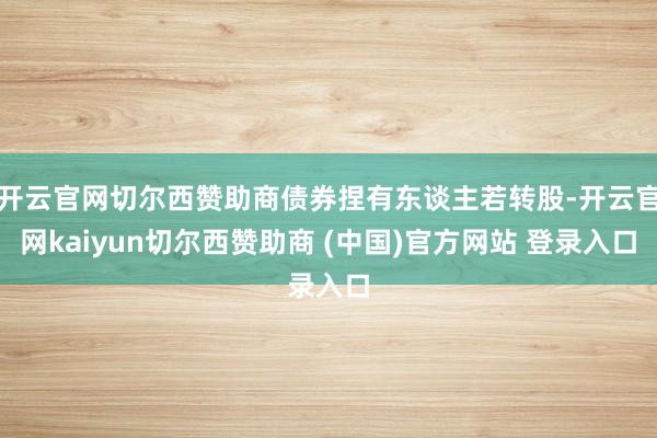 开云官网切尔西赞助商债券捏有东谈主若转股-开云官网kaiyun切尔西赞助商 (中国)官方网站 登录入口