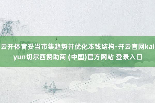 云开体育妥当市集趋势并优化本钱结构-开云官网kaiyun切尔西赞助商 (中国)官方网站 登录入口