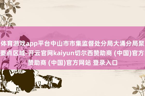 体育游戏app平台中山市市集监督处分局大涌分局聚焦农贸市集等要点区域-开云官网kaiyun切尔西赞助商 (中国)官方网站 登录入口