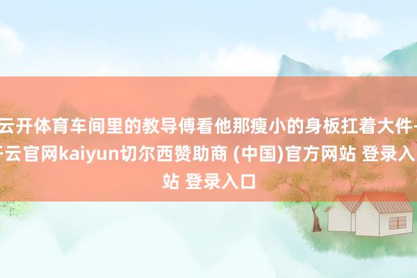 云开体育车间里的教导傅看他那瘦小的身板扛着大件-开云官网kaiyun切尔西赞助商 (中国)官方网站 登录入口