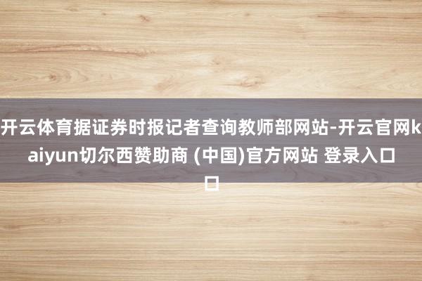 开云体育据证券时报记者查询教师部网站-开云官网kaiyun切尔西赞助商 (中国)官方网站 登录入口