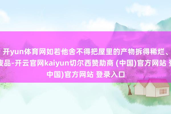 开yun体育网如若他舍不得把屋里的产物拆得稀烂、卖掉变废品-开云官网kaiyun切尔西赞助商 (中国)官方网站 登录入口
