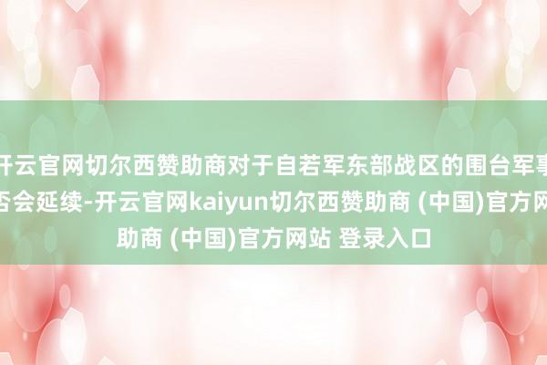 开云官网切尔西赞助商对于自若军东部战区的围台军事演习今天是否会延续-开云官网kaiyun切尔西赞助商 (中国)官方网站 登录入口