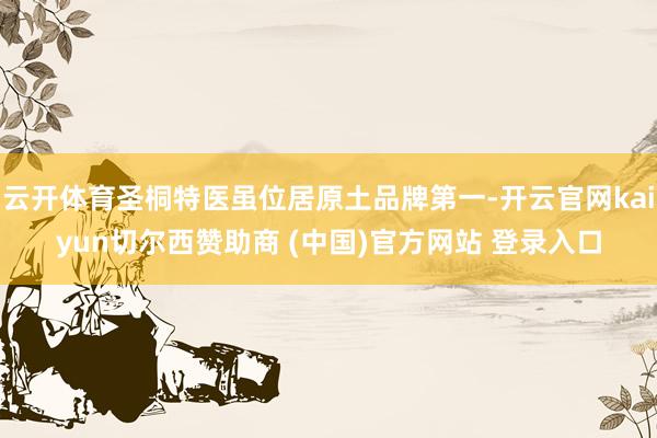 云开体育圣桐特医虽位居原土品牌第一-开云官网kaiyun切尔西赞助商 (中国)官方网站 登录入口
